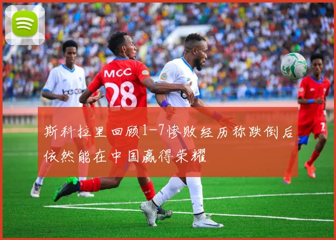 斯科拉里回顾1-7惨败经历称跌倒后依然能在中国赢得荣耀