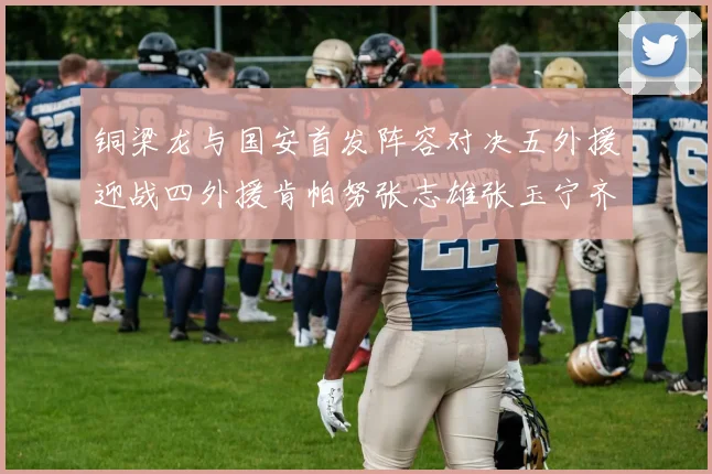 铜梁龙与国安首发阵容对决五外援迎战四外援肯帕努张志雄张玉宁齐上阵