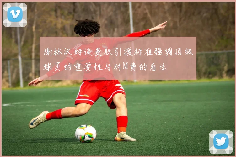 谢林汉姆谈曼联引援标准强调顶级球员的重要性与对M费的看法