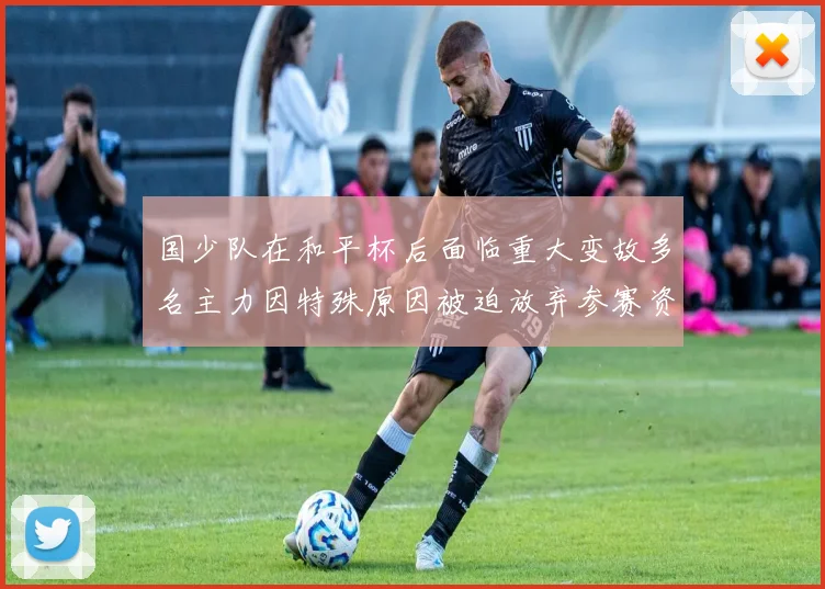 国少队在和平杯后面临重大变故多名主力因特殊原因被迫放弃参赛资格