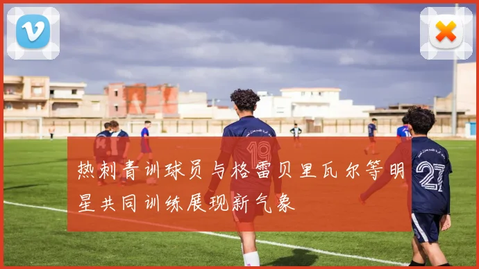 热刺青训球员与格雷贝里瓦尔等明星共同训练展现新气象