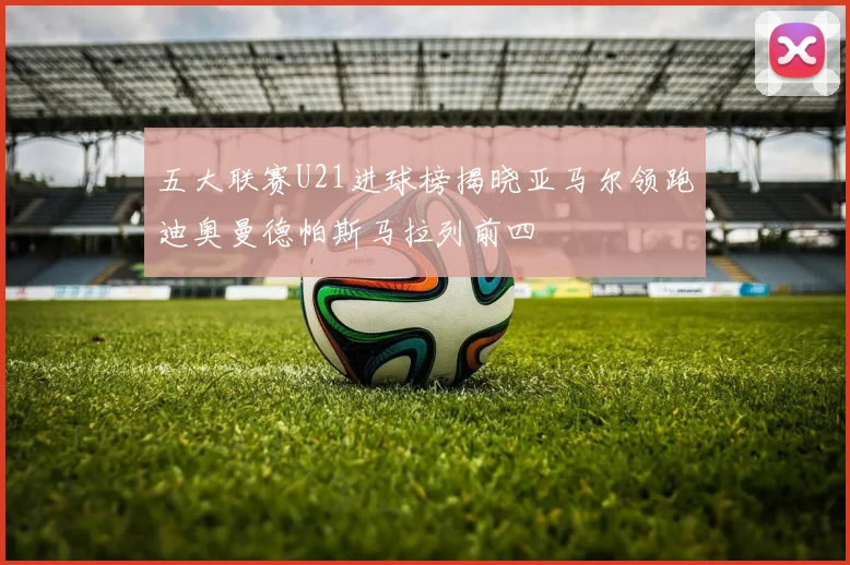 五大联赛U21进球榜揭晓亚马尔领跑迪奥曼德帕斯马拉列前四