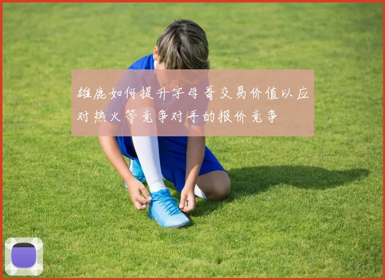 雄鹿如何提升字母哥交易价值以应对热火等竞争对手的报价竞争