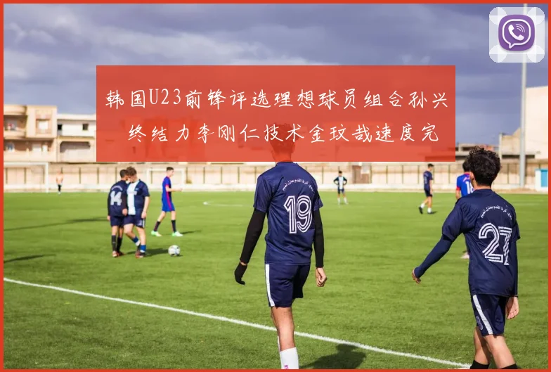 韩国U23前锋评选理想球员组合孙兴慜终结力李刚仁技术金玟哉速度完美融合