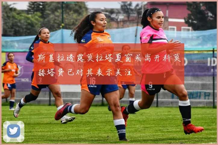 斯基拉透露莫拉塔夏窗或离开科莫赫塔费已对其表示关注