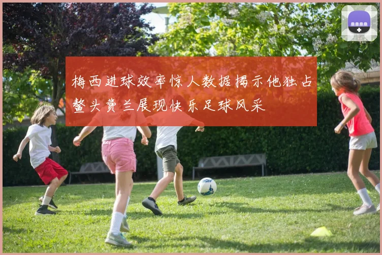 梅西进球效率惊人数据揭示他独占鳌头费兰展现快乐足球风采