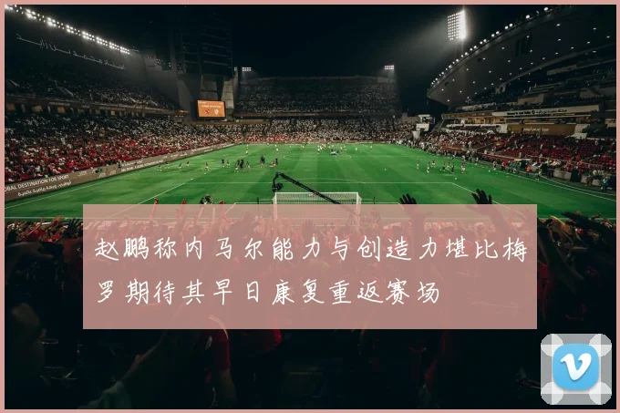 赵鹏称内马尔能力与创造力堪比梅罗期待其早日康复重返赛场