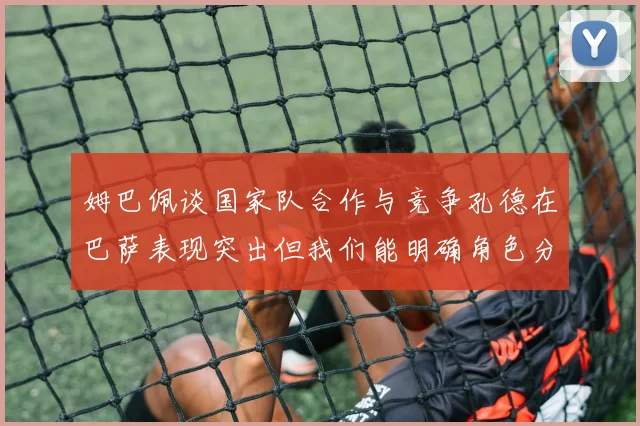 姆巴佩谈国家队合作与竞争孔德在巴萨表现突出但我们能明确角色分工