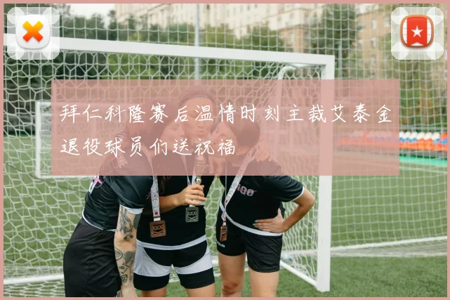 拜仁科隆赛后温情时刻主裁艾泰金退役球员们送祝福