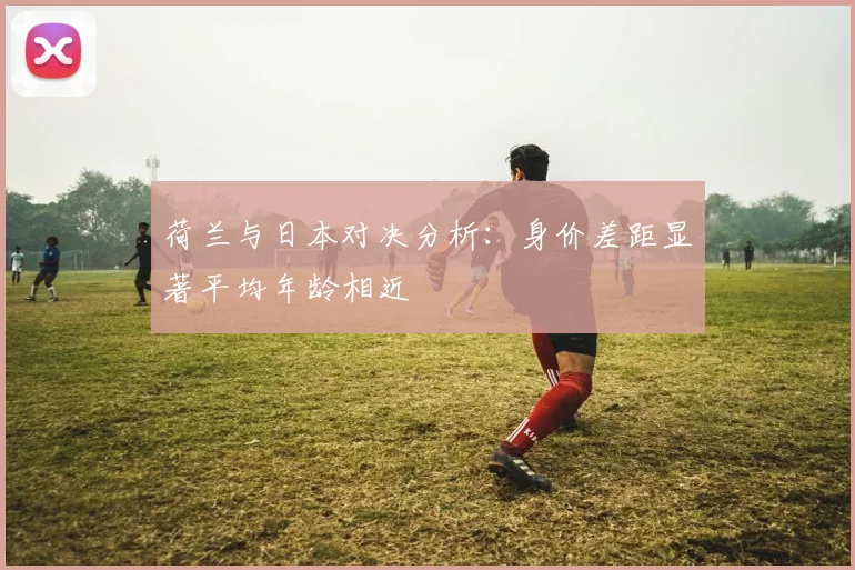 荷兰与日本对决分析：身价差距显著平均年龄相近