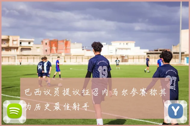 巴西议员提议征召内马尔参赛称其为历史最佳射手
