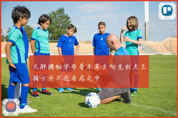 文胖揭秘字母哥未来去向克利夫兰骑士并不在考虑之中
