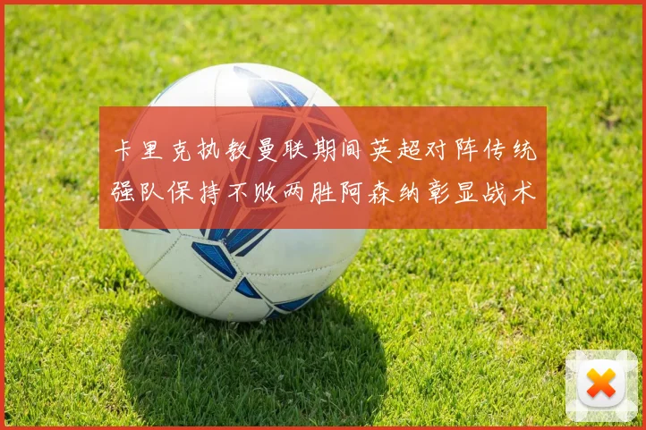 卡里克执教曼联期间英超对阵传统强队保持不败两胜阿森纳彰显战术智慧