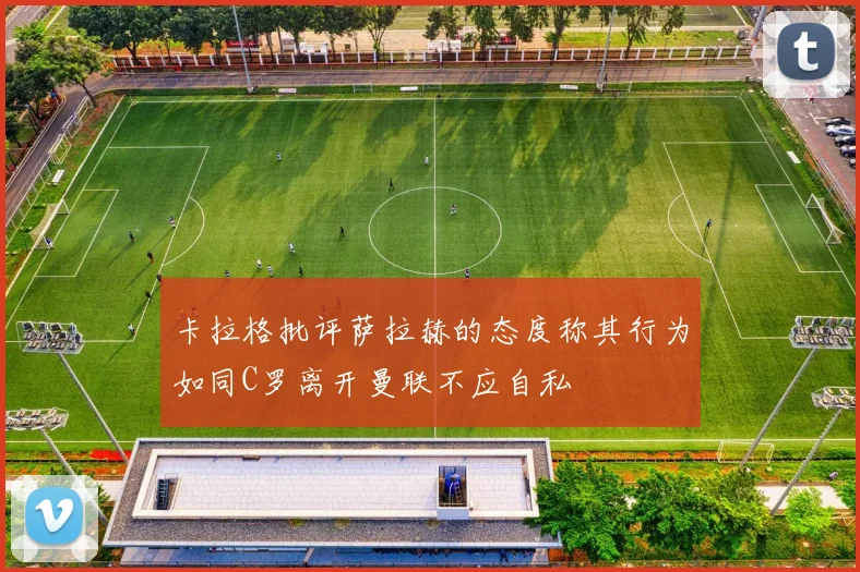 卡拉格批评萨拉赫的态度称其行为如同C罗离开曼联不应自私