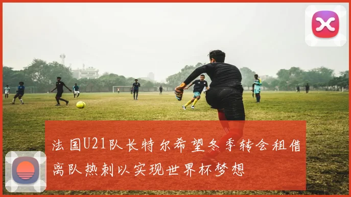 法国U21队长特尔希望冬季转会租借离队热刺以实现世界杯梦想
