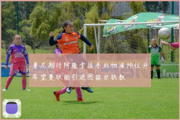 鲁尼期待阿隆索接手利物浦帅位并希望曼联能引进图赫尔执教