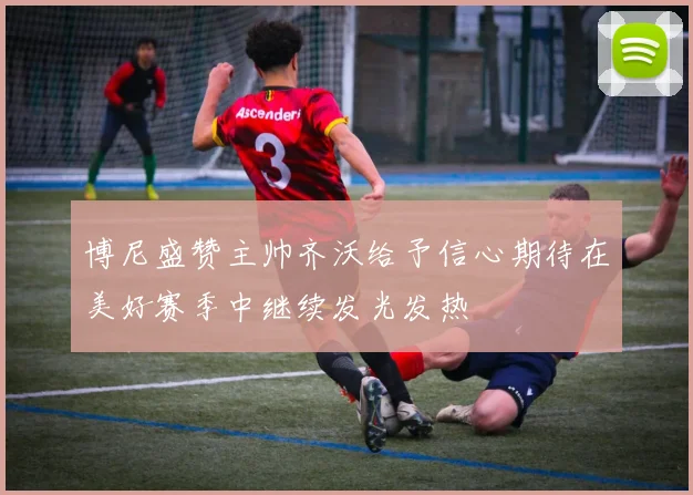 博尼盛赞主帅齐沃给予信心期待在美好赛季中继续发光发热