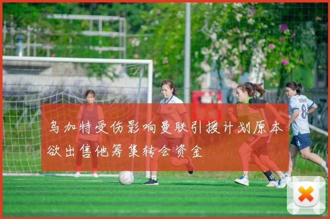 乌加特受伤影响曼联引援计划原本欲出售他筹集转会资金