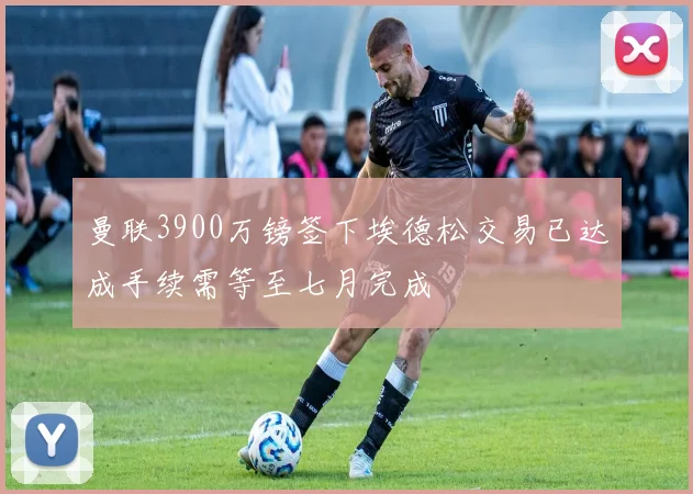 曼联3900万镑签下埃德松交易已达成手续需等至七月完成