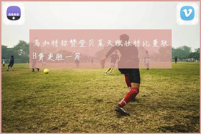 乌加特称赞登贝莱天赋独特比曼联B费更胜一筹