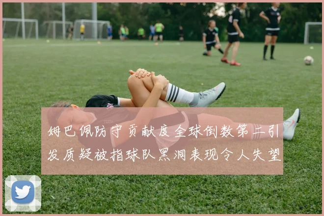 姆巴佩防守贡献度全球倒数第二引发质疑被指球队黑洞表现令人失望